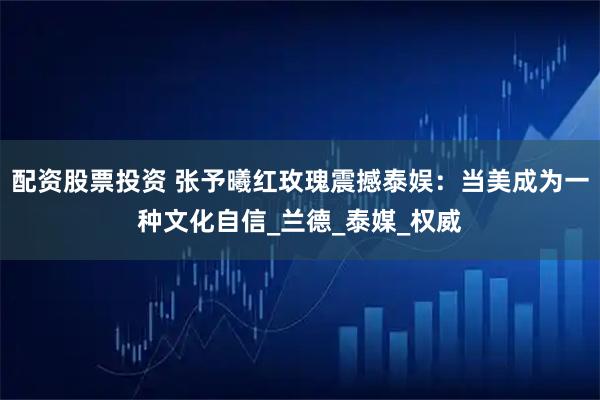 配资股票投资 张予曦红玫瑰震撼泰娱：当美成为一种文化自信_兰德_泰媒_权威