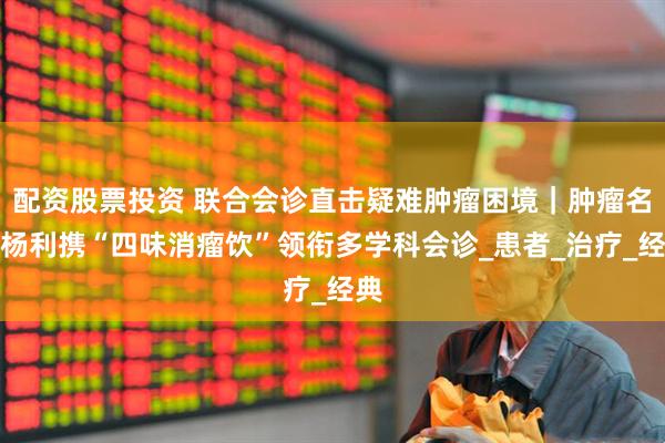 配资股票投资 联合会诊直击疑难肿瘤困境｜肿瘤名医杨利携“四味消瘤饮”领衔多学科会诊_患者_治疗_经典