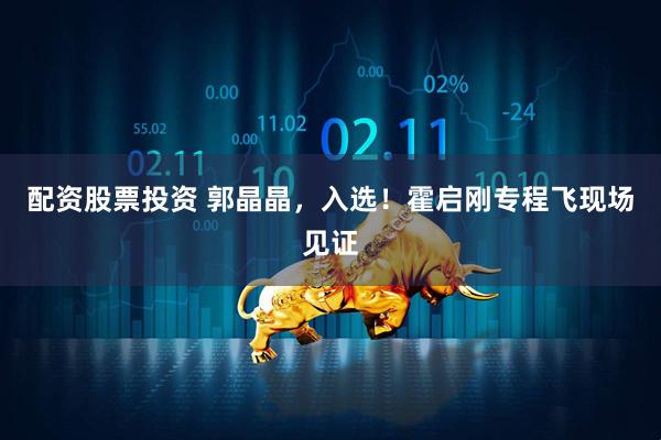 配资股票投资 郭晶晶，入选！霍启刚专程飞现场见证