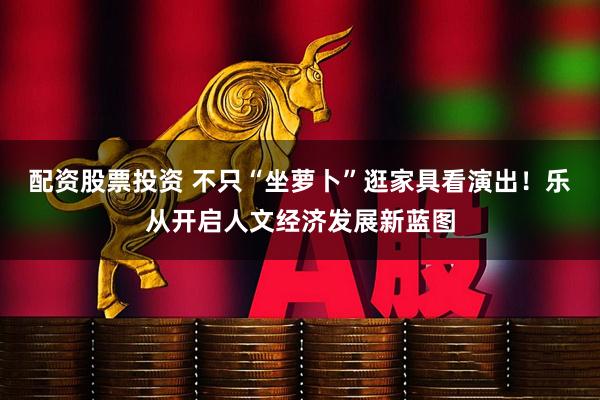 配资股票投资 不只“坐萝卜”逛家具看演出！乐从开启人文经济发展新蓝图