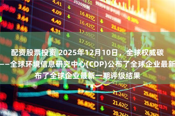 配资股票投资 2025年12月10日,全球权威碳排放评级机构——全球环境信息研究中心(CDP)公布了全球企业最新一期评级结果