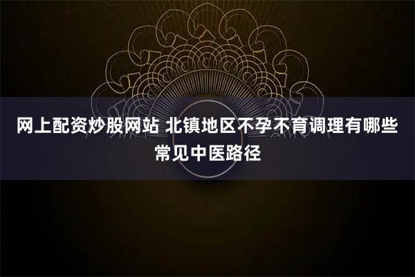 网上配资炒股网站 北镇地区不孕不育调理有哪些常见中医路径